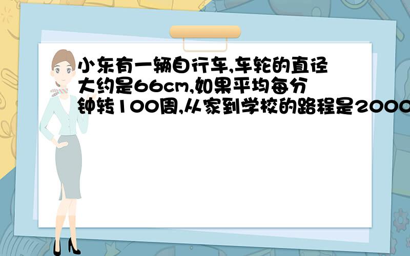 小东有一辆自行车,车轮的直径大约是66cm,如果平均每分钟转100周,从家到学校的路程是2000m,大约需要多少分钟?一只挂钟的分针长20cm,经过30分钟后,分针的尖端所走的路程是多少厘米?经过45分钟