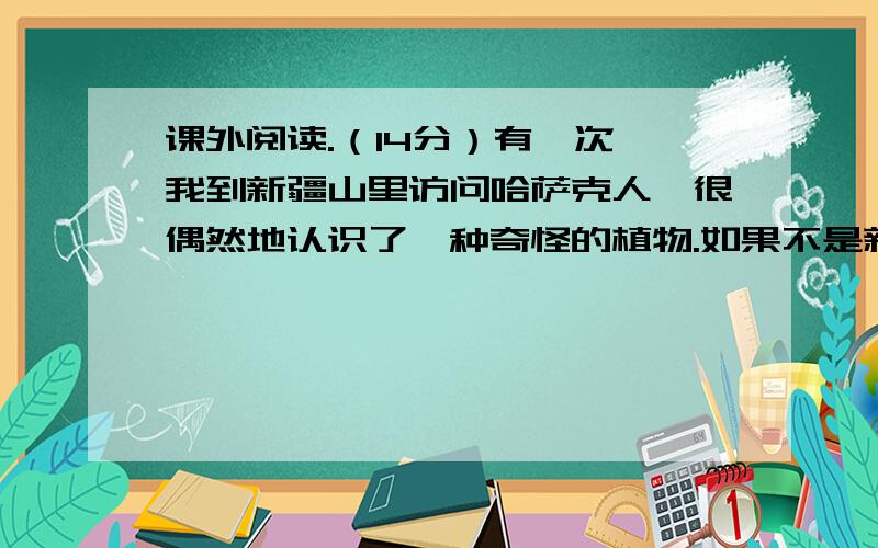 课外阅读.（14分）有一次,我到新疆山里访问哈萨克人,很偶然地认识了一种奇怪的植物.如果不是新疆友人介绍,我是不会注意它们的.‖那是在爬山坡的路上,前面的人突然向我大喊起来：“小