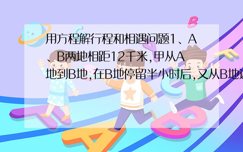 用方程解行程和相遇问题1、A、B两地相距12千米,甲从A地到B地,在B地停留半小时后,又从B地返回A地；乙从B地到A地,在A地停留四十分钟后,又从A地返回B地.已知两人同时分别从A、B两地出发,经过4