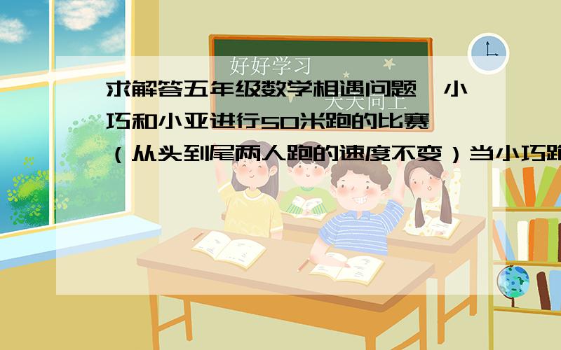 求解答五年级数学相遇问题、小巧和小亚进行50米跑的比赛,（从头到尾两人跑的速度不变）当小巧跑了45米时,小亚距终点还有14米,当小巧跑到终点时,小亚距终点还有（   ）米. 求详细解答有