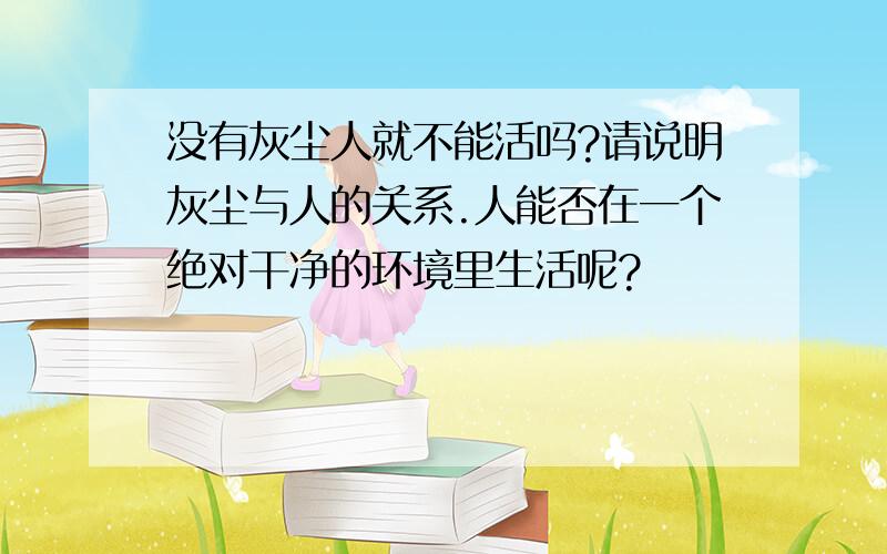 没有灰尘人就不能活吗?请说明灰尘与人的关系.人能否在一个绝对干净的环境里生活呢?