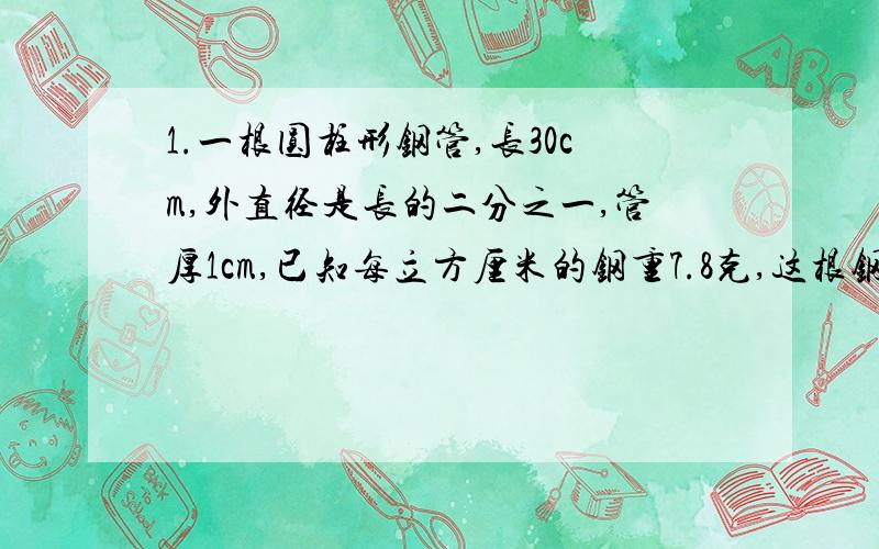 1.一根圆柱形钢管,长30cm,外直径是长的二分之一,管厚1cm,已知每立方厘米的钢重7.8克,这根钢管重多少克?2.一堆圆锥形沙,底面周长是25.12m,5m.每立方米的沙重1.5吨,这堆沙重多少吨?3.一个装满稻