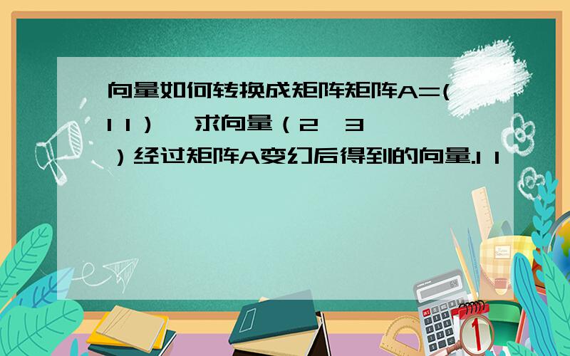 向量如何转换成矩阵矩阵A=(1 1 ) ,求向量（2,3）经过矩阵A变幻后得到的向量.1 1