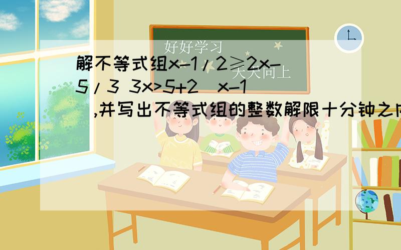 解不等式组x-1/2≥2x-5/3 3x>5+2(x-1),并写出不等式组的整数解限十分钟之内给我答案⊙▽⊙