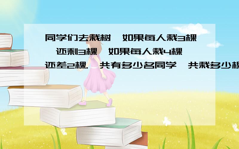 同学们去栽树,如果每人栽3棵,还剩3棵,如果每人栽4棵,还差2棵.一共有多少名同学,共栽多少棵树.不要方程