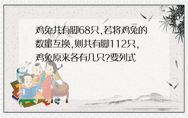 鸡兔共有脚68只,若将鸡兔的数量互换,则共有脚112只,鸡兔原来各有几只?要列式