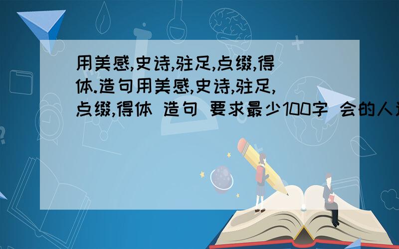 用美感,史诗,驻足,点缀,得体.造句用美感,史诗,驻足,点缀,得体 造句 要求最少100字 会的人速度来 字别太多