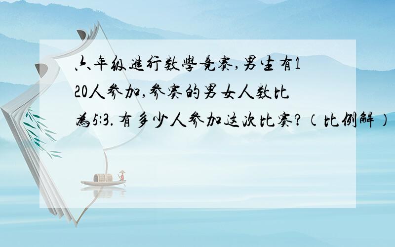 六年级进行数学竞赛,男生有120人参加,参赛的男女人数比为5:3.有多少人参加这次比赛?（比例解）（方程）悬赏10