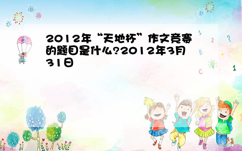 2012年“天地杯”作文竞赛的题目是什么?2012年3月31日