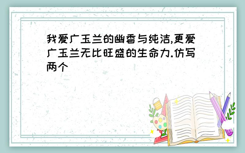 我爱广玉兰的幽香与纯洁,更爱广玉兰无比旺盛的生命力.仿写两个