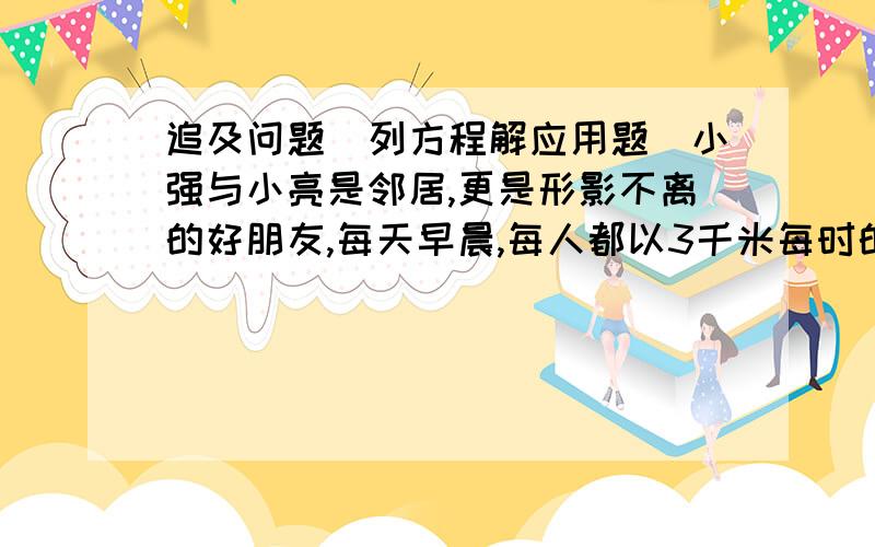 追及问题（列方程解应用题）小强与小亮是邻居,更是形影不离的好朋友,每天早晨,每人都以3千米每时的速度步行,到离家1千米的学校上学,并且按时到校,一天,两人刚离开家6分钟,小强突然想