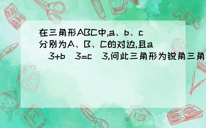 在三角形ABC中,a、b、c分别为A、B、C的对边,且a^3+b^3=c^3,问此三角形为锐角三角形还是钝角三角形