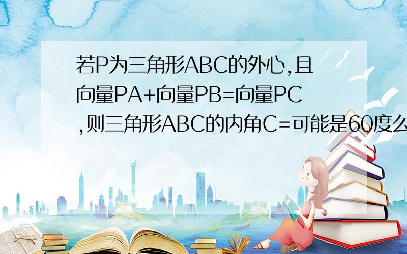 若P为三角形ABC的外心,且向量PA+向量PB=向量PC,则三角形ABC的内角C=可能是60度么