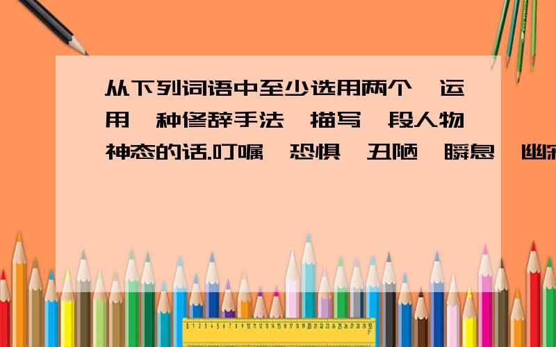 从下列词语中至少选用两个,运用一种修辞手法,描写一段人物神态的话.叮嘱、恐惧、丑陋、瞬息、幽寂、人声鼎沸