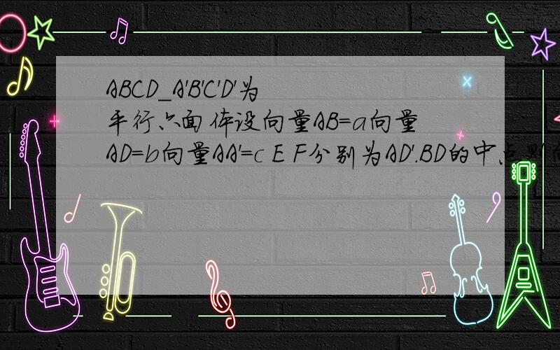 ABCD_A'B'C'D'为平行六面体设向量AB=a向量AD=b向量AA'=c E F分别为AD'.BD的中点则向量EF等于多少