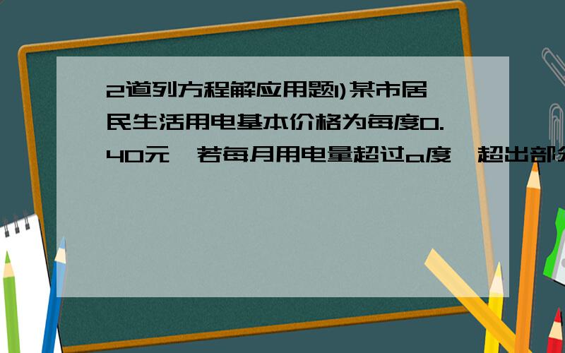 2道列方程解应用题1)某市居民生活用电基本价格为每度0.40元,若每月用电量超过a度,超出部分按基本电从价的70%收费.①某户5月份用电84度,共交电费30.72元,求a的值.②若该户6月份的电费平均每