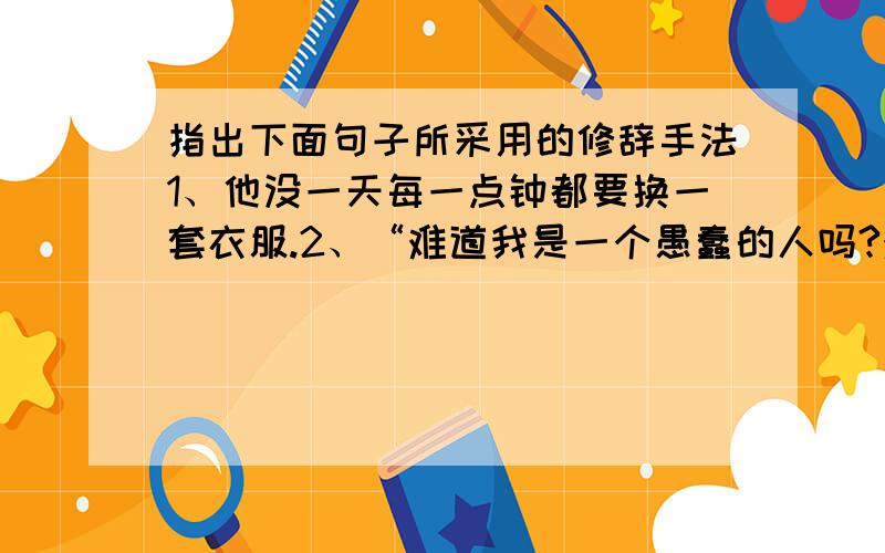 指出下面句子所采用的修辞手法1、他没一天每一点钟都要换一套衣服.2、“难道我是一个愚蠢的人吗?难道我不够资格当皇帝吗?.”3、蚊子战胜了狮子,又吹着喇叭,唱着凯歌飞走了,却被蜘蛛网