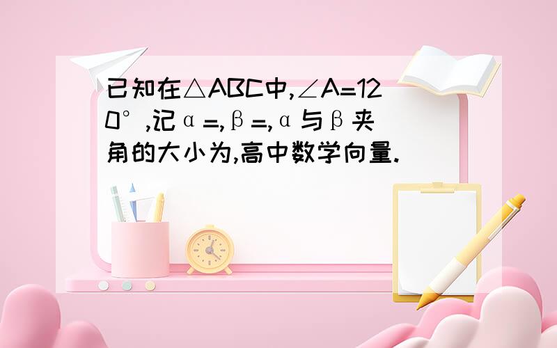 已知在△ABC中,∠A=120°,记α=,β=,α与β夹角的大小为,高中数学向量.