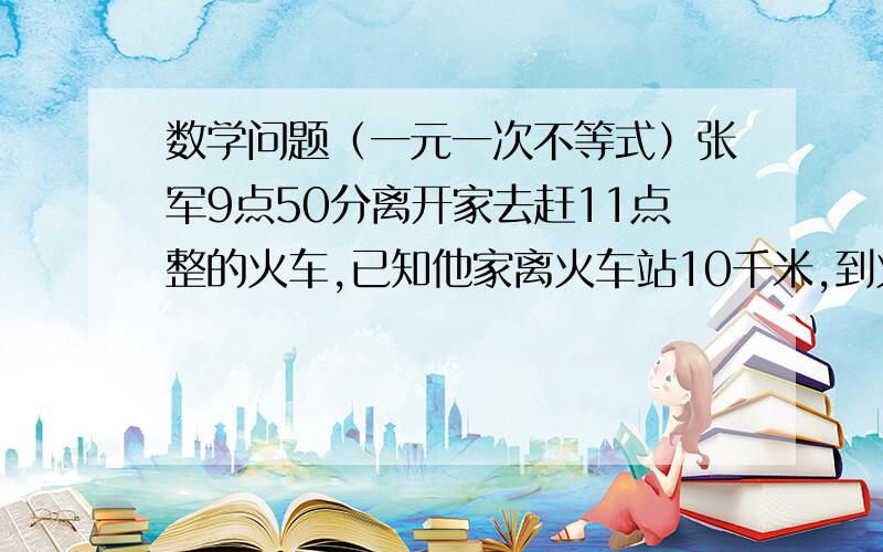 数学问题（一元一次不等式）张军9点50分离开家去赶11点整的火车,已知他家离火车站10千米,到火车站后,进站,检票等事项共需20分钟,他离开家后以3千米/时的速度走了1千米,然后乘公共汽车去