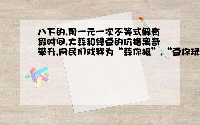 八下的,用一元一次不等式解有段时间,大蒜和绿豆的价格离奇攀升,网民们戏称为“蒜你狠”,“豆你玩”,以绿豆为例,5月上旬某市绿豆的市场价已经高达16元每千克.市政府决定采取价格临时干