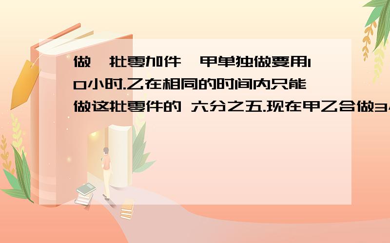 做一批零加件,甲单独做要用10小时.乙在相同的时间内只能做这批零件的 六分之五.现在甲乙合做3小时后,剩下的由甲来做,还要做几小时?