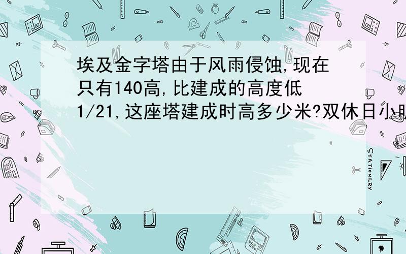 埃及金字塔由于风雨侵蚀,现在只有140高,比建成的高度低1/21,这座塔建成时高多少米?双休日小明计划做数学和语文,实际他做数学用去0.7小时,他是否在计划时间内完成了作业,为什么