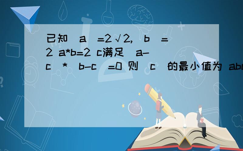 已知|a|=2√2,|b|=2 a*b=2 c满足(a-c)*(b-c)=0 则|c|的最小值为 abc上都带箭头 是向量.