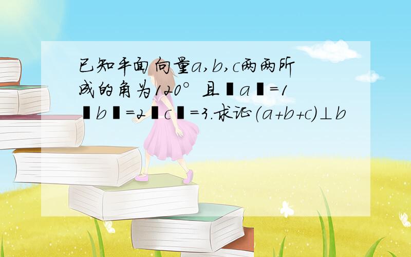 已知平面向量a,b,c两两所成的角为120°且丨a丨=1丨b丨=2丨c丨=3.求证（a+b+c）⊥b