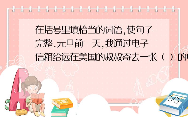 在括号里填恰当的词语,使句子完整.元旦前一天,我通过电子信箱给远在美国的叔叔寄去一张（ ）的电子贺卡.贺卡上面画着一组（ ）的风景图,让人足不出户就能（ ）祖国风光.用鼠标点击它,