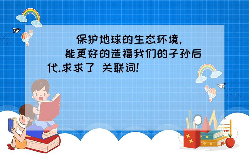 ( )保护地球的生态环境,( )能更好的造福我们的子孙后代.求求了 关联词!