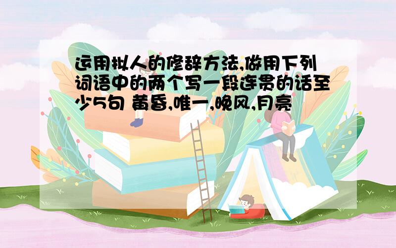 运用拟人的修辞方法,做用下列词语中的两个写一段连贯的话至少5句 黄昏,唯一,晚风,月亮