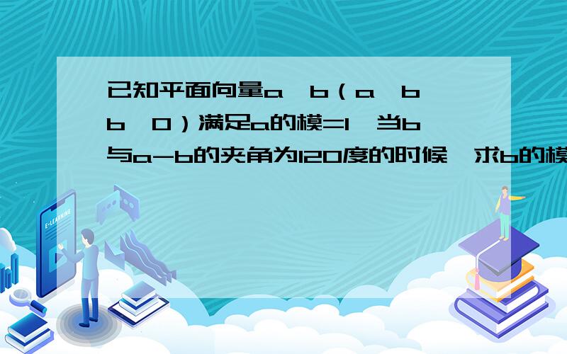 已知平面向量a、b（a≠b,b≠0）满足a的模=1,当b与a-b的夹角为120度的时候,求b的模的取值范围.本人数学不好,求详解啊!