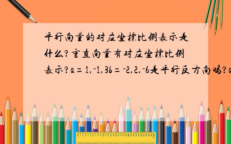 平行向量的对应坐标比例表示是什么?垂直向量有对应坐标比例表示?a=1,-1,3b=-2,2,-6是平行反方向吗?a=2,-1,1b=4,9,1怎么知道是垂直向量位置关系?