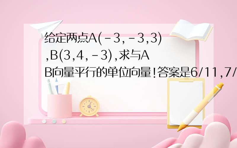 给定两点A(-3,-3,3),B(3,4,-3),求与AB向量平行的单位向量!答案是6/11,7/11,-6/11~问11是怎么来得