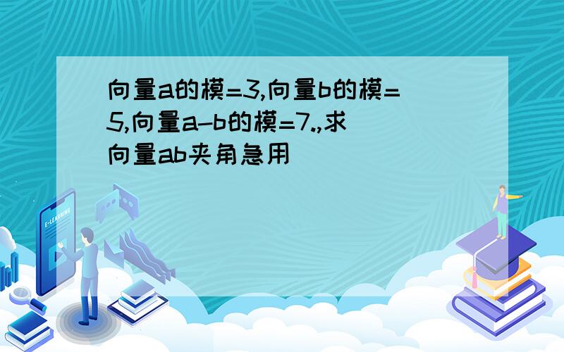 向量a的模=3,向量b的模=5,向量a-b的模=7.,求向量ab夹角急用