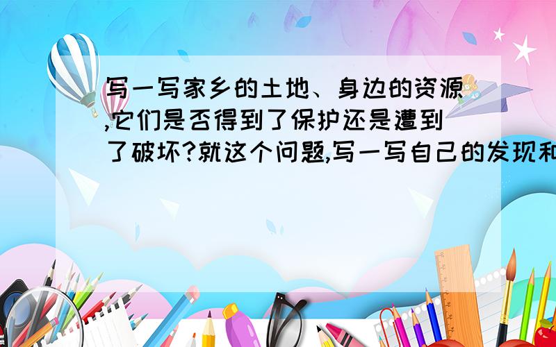 写一写家乡的土地、身边的资源,它们是否得到了保护还是遭到了破坏?就这个问题,写一写自己的发现和感受550个字就够了 ,要标好自然段!