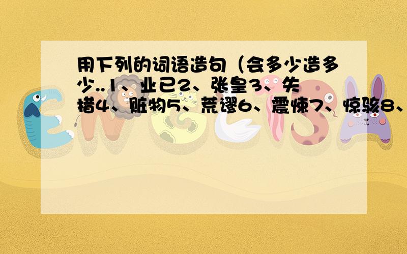 用下列的词语造句（会多少造多少..1、业已2、张皇3、失措4、赃物5、荒谬6、震悚7、惊骇8、渴慕9、差使10、簌簌11、噩耗12、颠沛13、触目伤怀14、情欲于中15、微不足道16、草木皆兵17、乌合