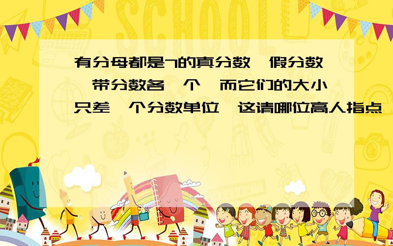 有分母都是7的真分数,假分数,带分数各一个,而它们的大小只差一个分数单位,这请哪位高人指点,这天一定要写完,谢谢了