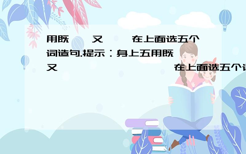 用既……又…… 在上面选五个词造句.提示：身上五用既……又……                在上面选五个词造句.        提示：  身上五个词以后,里面必须加上   既……又……的关联词.          快点!谁的