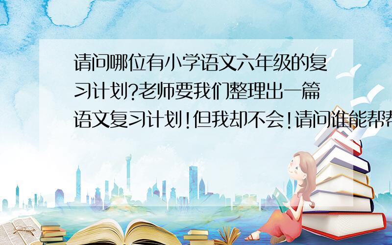 请问哪位有小学语文六年级的复习计划?老师要我们整理出一篇语文复习计划!但我却不会!请问谁能帮帮我!在此：“我在这说声谢谢!”