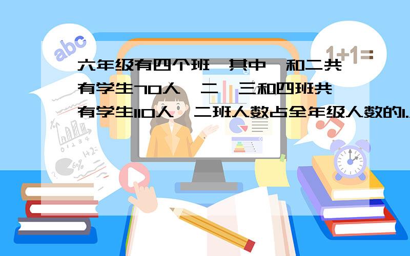 六年级有四个班,其中一和二共有学生70人,二、三和四班共有学生110人,二班人数占全年级人数的1./5,二班有六年级有四个班,其中一和二共有学生70人,二、三和四班共有学生110人,二班人数占全