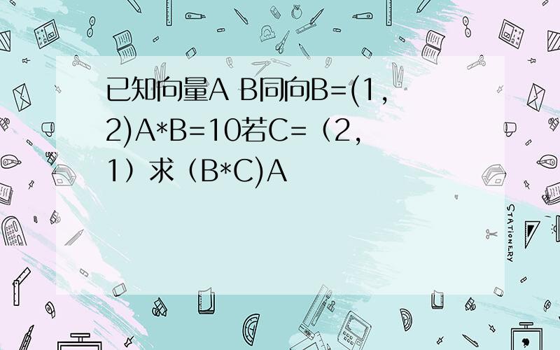 已知向量A B同向B=(1,2)A*B=10若C=（2,1）求（B*C)A