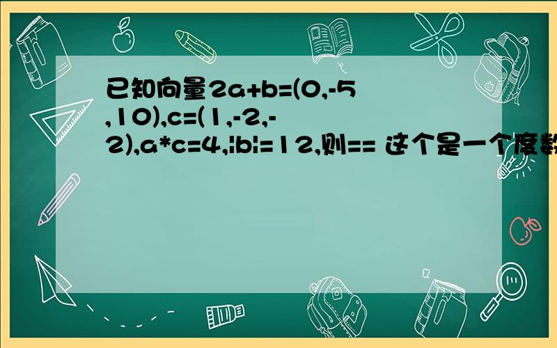 已知向量2a+b=(0,-5,10),c=(1,-2,-2),a*c=4,|b|=12,则== 这个是一个度数啊 答案是120°