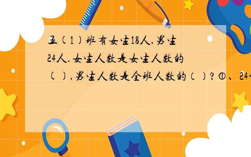 五(1)班有女生18人,男生24人.女生人数是女生人数的(),男生人数是全班人数的（）?①、24分之18,40分之2 ②、4分之3,3分之4 ③、7分之3,7分之4 ④、4分之3,7分之4