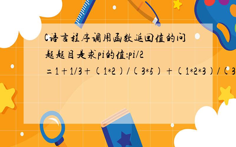 C语言程序调用函数返回值的问题题目是求pi的值：pi/2=1+1/3+(1*2)/(3*5)+(1*2*3)/(3*5*7)+.+(1*2*3*.*n)/(3*5****(2n-1))double fun (double eps){double s;float n,t,pi;t=1;pi=0;n=1.0;s=1.0; //对各个累加项,累加积等赋初始化值