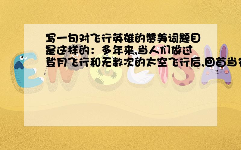 写一句对飞行英雄的赞美词题目是这样的：多年来,当人们做过登月飞行和无数次的太空飞行后,回首当初来时的路,人们不由对这些飞行英雄肃然起敬,如果我们要在法国的凯旋门前为这些飞行