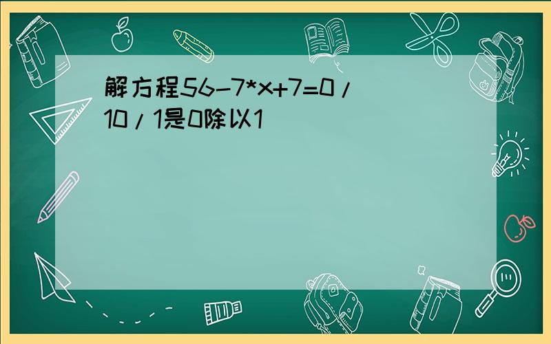 解方程56-7*x+7=0/10/1是0除以1