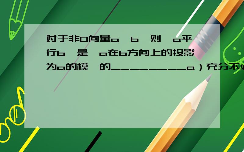 对于非0向量a,b,则＂a平行b＂是＂a在b方向上的投影为a的模＂的________a）充分不必要条件.B）必要不充分条件.C）充要条件.D）极不充分也不必要条件.我觉得是C,