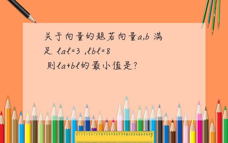 关于向量的题若向量a,b 满足 lal=3 ,lbl=8 则la+bl的最小值是?