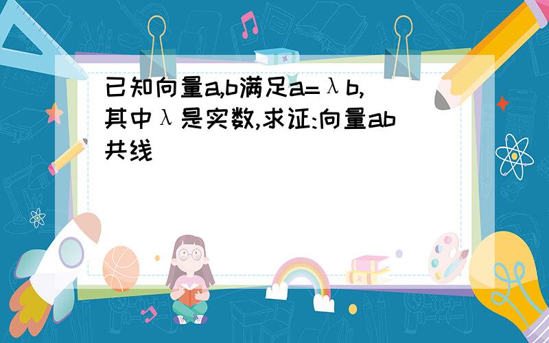 已知向量a,b满足a=λb,其中λ是实数,求证:向量ab共线